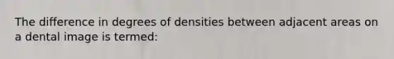 The difference in degrees of densities between adjacent areas on a dental image is termed: