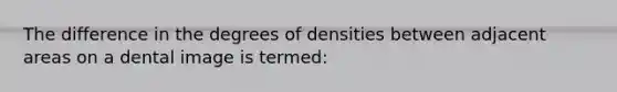 The difference in the degrees of densities between adjacent areas on a dental image is termed: