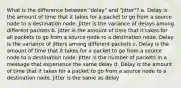 What is the difference between "delay" and "jitter"? a. Delay is the amount of time that it takes for a packet to go from a source node to a destination node. Jitter is the variance of delays among different packets b. Jitter is the amount of time that it takes for all packets to go from a source node to a destination node. Delay is the variance of jitters among different packets c. Delay is the amount of time that it takes for a packet to go from a source node to a destination node. Jitter is the number of packets in a message that experience the same delay d. Delay is the amount of time that it takes for a packet to go from a source node to a destination node. Jitter is the same as delay