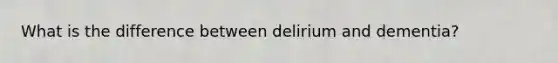 What is the difference between delirium and dementia?