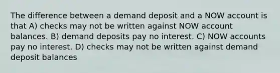 The difference between a demand deposit and a NOW account is that A) checks may not be written against NOW account balances. B) demand deposits pay no interest. C) NOW accounts pay no interest. D) checks may not be written against demand deposit balances