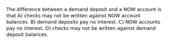 The difference between a demand deposit and a NOW account is that A) checks may not be written against NOW account balances. B) demand deposits pay no interest. C) NOW accounts pay no interest. D) checks may not be written against demand deposit balances.