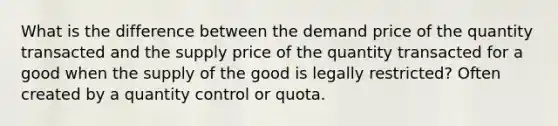 What is the difference between the demand price of the quantity transacted and the supply price of the quantity transacted for a good when the supply of the good is legally restricted? Often created by a quantity control or quota.