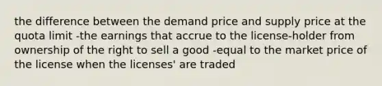 the difference between the demand price and supply price at the quota limit -the earnings that accrue to the license-holder from ownership of the right to sell a good -equal to the market price of the license when the licenses' are traded