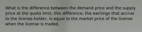 What is the difference between the demand price and the supply price at the quota limit; this difference, the earnings that accrue to the license-holder, is equal to the market price of the license when the license is traded.