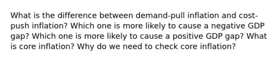 What is the difference between demand-pull inflation and cost-push inflation? Which one is more likely to cause a negative GDP gap? Which one is more likely to cause a positive GDP gap? What is core inflation? Why do we need to check core inflation?