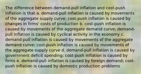 The difference between demand-pull inflation and cost-push inflation is that a. demand-pull inflation is caused by movements of the aggregate supply curve; cost-push inflation is caused by changes in firms' costs of production b. cost-push inflation is caused by movements of the aggregate demand curve; demand-pull inflation is caused by cyclical activity in the economy c. demand-pull inflation is caused by movements of the aggregate demand curve; cost-push inflation is caused by movements of the aggregate supply curve d. demand-pull inflation is caused by government deficit spending; cost-push inflation is caused by firms e. demand-pull inflation is caused by foreign demand; cost-push inflation is caused by domestic production problems