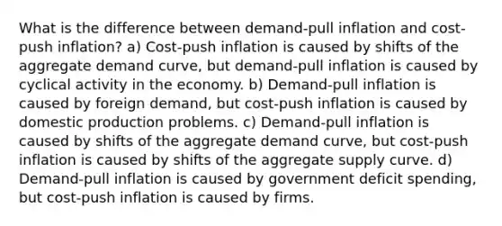 What is the difference between demand-pull inflation and cost-push inflation? a) Cost-push inflation is caused by shifts of the aggregate demand curve, but demand-pull inflation is caused by cyclical activity in the economy. b) Demand-pull inflation is caused by foreign demand, but cost-push inflation is caused by domestic production problems. c) Demand-pull inflation is caused by shifts of the aggregate demand curve, but cost-push inflation is caused by shifts of the aggregate supply curve. d) Demand-pull inflation is caused by government deficit spending, but cost-push inflation is caused by firms.