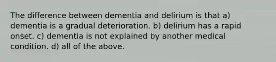 The difference between dementia and delirium is that a) dementia is a gradual deterioration. b) delirium has a rapid onset. c) dementia is not explained by another medical condition. d) all of the above.