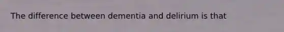 The difference between dementia and delirium is that