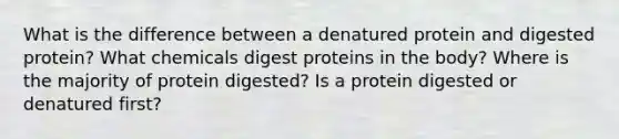 What is the difference between a denatured protein and digested protein? What chemicals digest proteins in the body? Where is the majority of protein digested? Is a protein digested or denatured first?