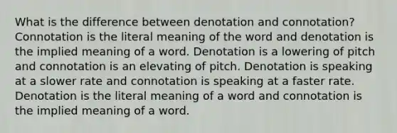 What is the difference between denotation and connotation? Connotation is the literal meaning of the word and denotation is the implied meaning of a word. Denotation is a lowering of pitch and connotation is an elevating of pitch. Denotation is speaking at a slower rate and connotation is speaking at a faster rate. Denotation is the literal meaning of a word and connotation is the implied meaning of a word.