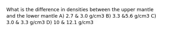 What is the difference in densities between the upper mantle and the lower mantle A) 2.7 & 3.0 g/cm3 B) 3.3 &5.6 g/cm3 C) 3.0 & 3.3 g/cm3 D) 10 & 12.1 g/cm3