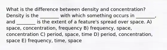 What is the difference between density and concentration? Density is the ________ with which something occurs in ________, and ________ is the extent of a feature's spread over space. A) space, concentration, frequency B) frequency, space, concentration C) period, space, time D) period, concentration, space E) frequency, time, space