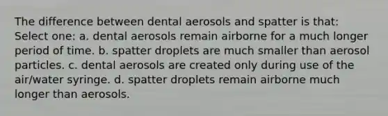 The difference between dental aerosols and spatter is that: Select one: a. dental aerosols remain airborne for a much longer period of time. b. spatter droplets are much smaller than aerosol particles. c. dental aerosols are created only during use of the air/water syringe. d. spatter droplets remain airborne much longer than aerosols.