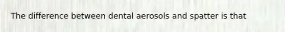 The difference between dental aerosols and spatter is that