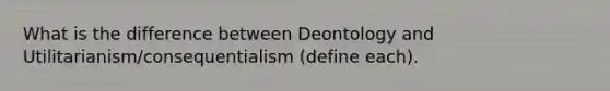 What is the difference between Deontology and Utilitarianism/consequentialism (define each).