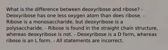 What is the difference between deoxyribose and ribose? - Deoxyribose has one less oxygen atom than does ribose. - Ribose is a monosaccharide, but deoxyribose is a polysaccharide. - Ribose is found in the straight chain structure, whereas deoxyribose is not. - Deoxyribose is a D form, whereas ribose is an L form. - All statements are incorrect.