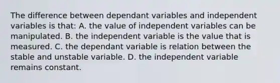 The difference between dependant variables and independent variables is that: A. the value of independent variables can be manipulated. B. the independent variable is the value that is measured. C. the dependant variable is relation between the stable and unstable variable. D. the independent variable remains constant.