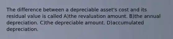 The difference between a depreciable asset's cost and its residual value is called A)the revaluation amount. B)the annual depreciation. C)the depreciable amount. D)accumulated depreciation.