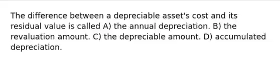 The difference between a depreciable asset's cost and its residual value is called A) the annual depreciation. B) the revaluation amount. C) the depreciable amount. D) accumulated depreciation.