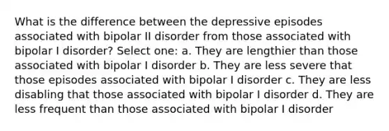 What is the difference between the depressive episodes associated with bipolar II disorder from those associated with bipolar I disorder? Select one: a. They are lengthier than those associated with bipolar I disorder b. They are less severe that those episodes associated with bipolar I disorder c. They are less disabling that those associated with bipolar I disorder d. They are less frequent than those associated with bipolar I disorder