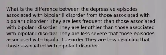 What is the difference between the depressive episodes associated with bipolar II disorder from those associated with bipolar I disorder? They are less frequent than those associated with bipolar I disorder They are lengthier than those associated with bipolar I disorder They are less severe that those episodes associated with bipolar I disorder They are less disabling that those associated with bipolar I disorder