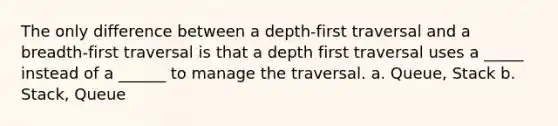 The only difference between a depth-first traversal and a breadth-first traversal is that a depth first traversal uses a _____ instead of a ______ to manage the traversal. a. Queue, Stack b. Stack, Queue