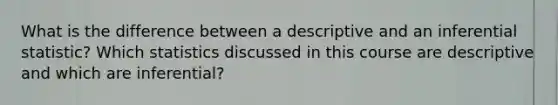 What is the difference between a descriptive and an inferential statistic? Which statistics discussed in this course are descriptive and which are inferential?