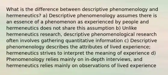 What is the difference between descriptive phenomenology and hermeneutics? a) Descriptive phenomenology assumes there is an essence of a phenomenon as experienced by people and hermeneutics does not share this assumption b) Unlike hermeneutics research, descriptive phenomenological research often involves gathering quantitative information c) Descriptive phenomenology describes the attributes of lived experience; hermeneutics strives to interpret the meaning of experience d) Phenomenology relies mainly on in-depth interviews, and hermeneutics relies mainly on observations of lived experience