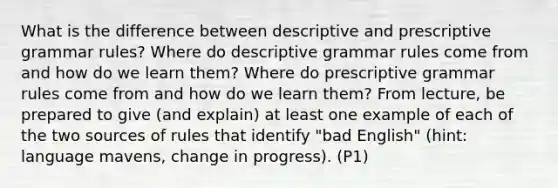 What is the difference between descriptive and prescriptive grammar rules? Where do descriptive grammar rules come from and how do we learn them? Where do prescriptive grammar rules come from and how do we learn them? From lecture, be prepared to give (and explain) at least one example of each of the two sources of rules that identify "bad English" (hint: language mavens, change in progress). (P1)