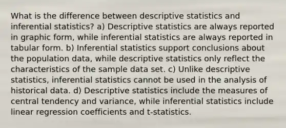 What is the difference between descriptive statistics and inferential statistics? a) Descriptive statistics are always reported in graphic form, while inferential statistics are always reported in tabular form. b) Inferential statistics support conclusions about the population data, while descriptive statistics only reflect the characteristics of the sample data set. c) Unlike descriptive statistics, inferential statistics cannot be used in the analysis of historical data. d) Descriptive statistics include the measures of central tendency and variance, while inferential statistics include linear regression coefficients and t-statistics.