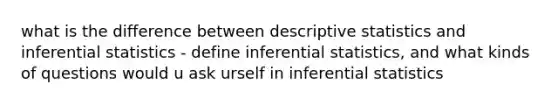 what is the difference between descriptive statistics and inferential statistics - define inferential statistics, and what kinds of questions would u ask urself in inferential statistics