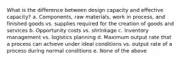 What is the difference between design capacity and effective capacity? a. Components, raw materials, work in process, and finished goods vs. supplies required for the creation of goods and services b. Opportunity costs vs. shrinkage c. Inventory management vs. logistics planning d. Maximum output rate that a process can achieve under ideal conditions vs. output rate of a process during normal conditions e. None of the above