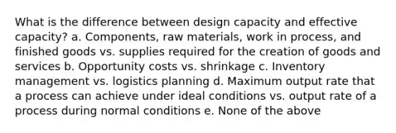 What is the difference between design capacity and effective capacity? a. Components, raw materials, work in process, and finished goods vs. supplies required for the creation of goods and services b. Opportunity costs vs. shrinkage c. Inventory management vs. logistics planning d. Maximum output rate that a process can achieve under ideal conditions vs. output rate of a process during normal conditions e. None of the above