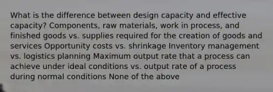 What is the difference between design capacity and effective capacity? Components, raw materials, work in process, and finished goods vs. supplies required for the creation of goods and services Opportunity costs vs. shrinkage Inventory management vs. logistics planning Maximum output rate that a process can achieve under ideal conditions vs. output rate of a process during normal conditions None of the above