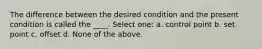 The difference between the desired condition and the present condition is called the ____. Select one: a. control point b. set point c. offset d. None of the above.