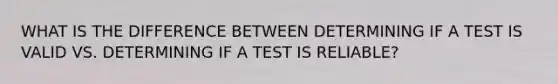 WHAT IS THE DIFFERENCE BETWEEN DETERMINING IF A TEST IS VALID VS. DETERMINING IF A TEST IS RELIABLE?