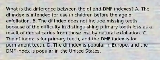 What is the difference between the df and DMF indexes? A. The df index is intended for use in children before the age of exfoliation. B. The df index does not include missing teeth because of the difficulty in distinguishing primary tooth loss as a result of dental caries from those lost by natural exfoliation. C. The df index is for primary teeth, and the DMF index is for permanent teeth. D. The df index is popular in Europe, and the DMF index is popular in the United States.