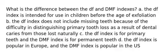 What is the difference between the df and DMF indexes? a. the df index is intended for use in children before the age of exfoliation b. the df index does not include missing teeth because of the difficulty in distinguishing primary tooth loss as a result of dental caries from those lost naturally c. the df index is for primary teeth and the DMF index is for permanent teeth d. the df index is popular in Europe, and the DMF index is popular in the US