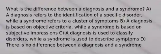 What is the difference between a diagnosis and a syndrome? A) A diagnosis refers to the identification of a specific disorder, while a syndrome refers to a cluster of symptoms B) A diagnosis is based on objective criteria, while a syndrome is based on subjective impressions C) A diagnosis is used to classify disorders, while a syndrome is used to describe symptoms D) There is no difference between a diagnosis and a syndrome