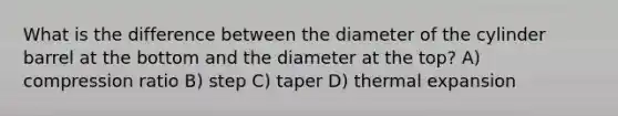 What is the difference between the diameter of the cylinder barrel at the bottom and the diameter at the top? A) compression ratio B) step C) taper D) thermal expansion