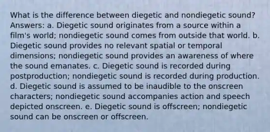 What is the difference between diegetic and nondiegetic sound? Answers: a. Diegetic sound originates from a source within a film's world; nondiegetic sound comes from outside that world. b. Diegetic sound provides no relevant spatial or temporal dimensions; nondiegetic sound provides an awareness of where the sound emanates. c. Diegetic sound is recorded during postproduction; nondiegetic sound is recorded during production. d. Diegetic sound is assumed to be inaudible to the onscreen characters; nondiegetic sound accompanies action and speech depicted onscreen. e. Diegetic sound is offscreen; nondiegetic sound can be onscreen or offscreen.