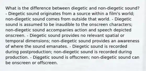 What is the difference between diegetic and non-diegetic sound? - Diegetic sound originates from a source within a film's world; non-diegetic sound comes from outside that world. - Diegetic sound is assumed to be inaudible to the onscreen characters; non-diegetic sound accompanies action and speech depicted onscreen. - Diegetic sound provides no relevant spatial or temporal dimensions; non-diegetic sound provides an awareness of where the sound emanates. - Diegetic sound is recorded during postproduction; non-diegetic sound is recorded during production. - Diegetic sound is offscreen; non-diegetic sound can be onscreen or offscreen.