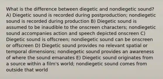 What is the difference between diegetic and nondiegetic sound? A) Diegetic sound is recorded during postproduction; nondiegetic sound is recorded during production B) Diegetic sound is assumed to be inaudible to the onscreen characters; nondiegetic sound accompanies action and speech depicted onscreen C) Diegetic sound is offscreen; nondiegetic sound can be onscreen or offscreen D) Diegetic sound provides no relevant spatial or temporal dimensions; nondiegetic sound provides an awareness of where the sound emanates E) Diegetic sound originates from a source within a film's world; nondiegetic sound comes from outside that world