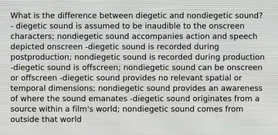 What is the difference between diegetic and nondiegetic sound? - diegetic sound is assumed to be inaudible to the onscreen characters; nondiegetic sound accompanies action and speech depicted onscreen -diegetic sound is recorded during postproduction; nondiegetic sound is recorded during production -diegetic sound is offscreen; nondiegetic sound can be onscreen or offscreen -diegetic sound provides no relevant spatial or temporal dimensions; nondiegetic sound provides an awareness of where the sound emanates -diegetic sound originates from a source within a film's world; nondiegetic sound comes from outside that world