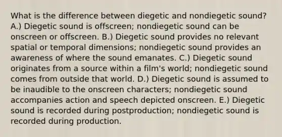 What is the difference between diegetic and nondiegetic sound? A.) Diegetic sound is offscreen; nondiegetic sound can be onscreen or offscreen. B.) Diegetic sound provides no relevant spatial or temporal dimensions; nondiegetic sound provides an awareness of where the sound emanates. C.) Diegetic sound originates from a source within a film's world; nondiegetic sound comes from outside that world. D.) Diegetic sound is assumed to be inaudible to the onscreen characters; nondiegetic sound accompanies action and speech depicted onscreen. E.) Diegetic sound is recorded during postproduction; nondiegetic sound is recorded during production.