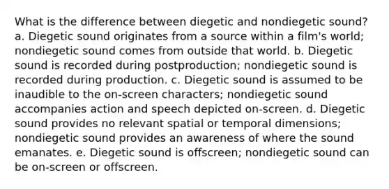 What is the difference between diegetic and nondiegetic sound? a. Diegetic sound originates from a source within a film's world; nondiegetic sound comes from outside that world. b. Diegetic sound is recorded during postproduction; nondiegetic sound is recorded during production. c. Diegetic sound is assumed to be inaudible to the on-screen characters; nondiegetic sound accompanies action and speech depicted on-screen. d. Diegetic sound provides no relevant spatial or temporal dimensions; nondiegetic sound provides an awareness of where the sound emanates. e. Diegetic sound is offscreen; nondiegetic sound can be on-screen or offscreen.