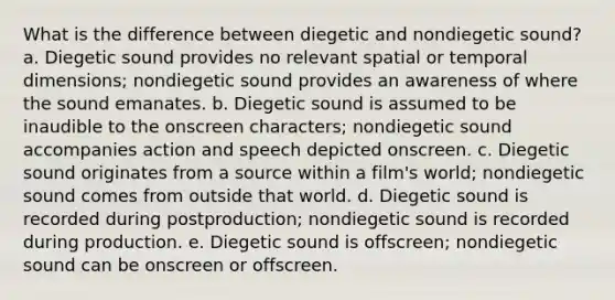 What is the difference between diegetic and nondiegetic sound? a. Diegetic sound provides no relevant spatial or temporal dimensions; nondiegetic sound provides an awareness of where the sound emanates. b. Diegetic sound is assumed to be inaudible to the onscreen characters; nondiegetic sound accompanies action and speech depicted onscreen. c. Diegetic sound originates from a source within a film's world; nondiegetic sound comes from outside that world. d. Diegetic sound is recorded during postproduction; nondiegetic sound is recorded during production. e. Diegetic sound is offscreen; nondiegetic sound can be onscreen or offscreen.