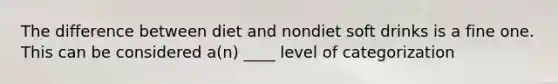 The difference between diet and nondiet soft drinks is a fine one. This can be considered a(n) ____ level of categorization